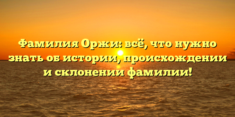 Фамилия Оржи: всё, что нужно знать об истории, происхождении и склонении фамилии!