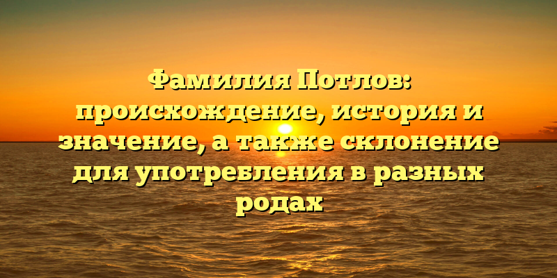 Фамилия Потлов: происхождение, история и значение, а также склонение для употребления в разных родах