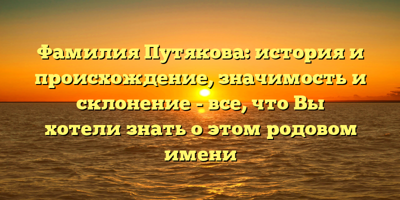 Фамилия Путякова: история и происхождение, значимость и склонение - все, что Вы хотели знать о этом родовом имени