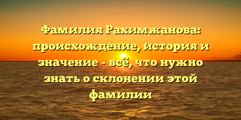 Фамилия Рахимжанова: происхождение, история и значение - всё, что нужно знать о склонении этой фамилии