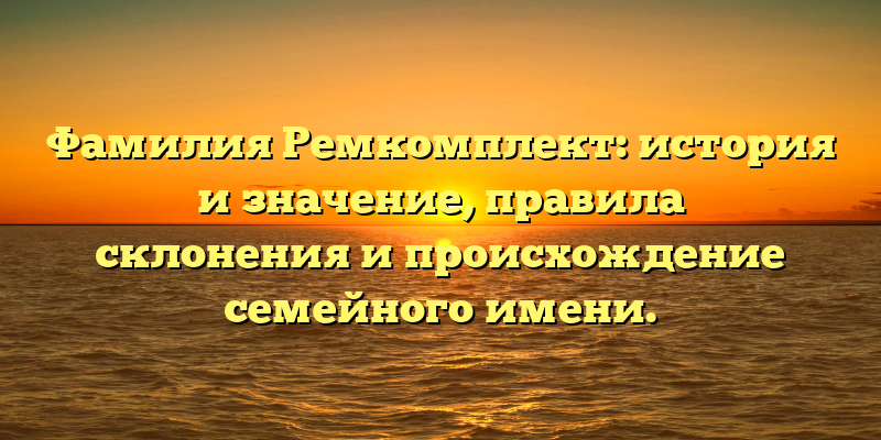 Фамилия Ремкомплект: история и значение, правила склонения и происхождение семейного имени.