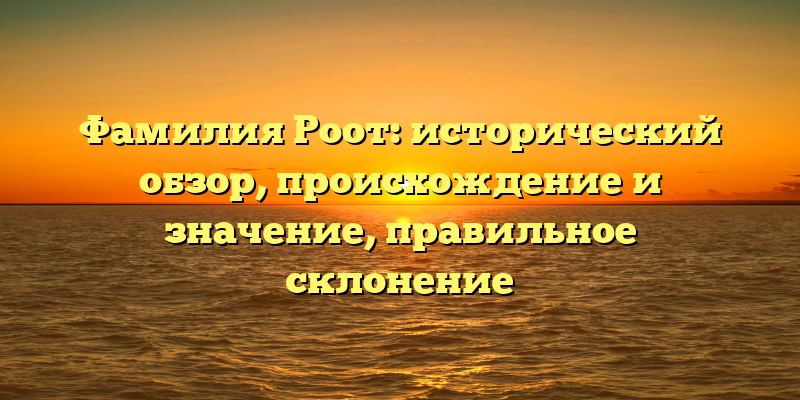 Фамилия Роот: исторический обзор, происхождение и значение, правильное склонение
