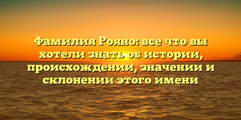 Фамилия Рояно: все что вы хотели знать об истории, происхождении, значении и склонении этого имени