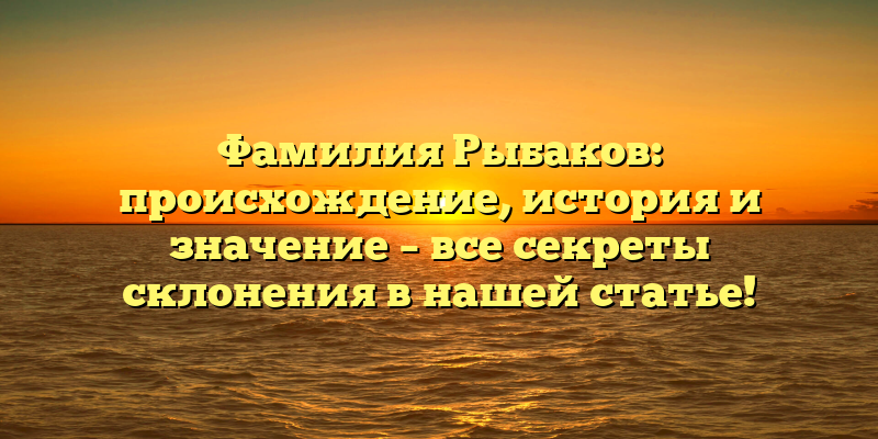Фамилия Рыбаков: происхождение, история и значение – все секреты склонения в нашей статье!