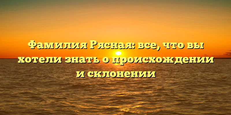 Фамилия Рясная: все, что вы хотели знать о происхождении и склонении