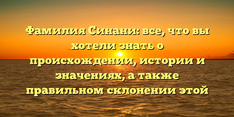 Фамилия Синани: все, что вы хотели знать о происхождении, истории и значениях, а также правильном склонении этой фамилии