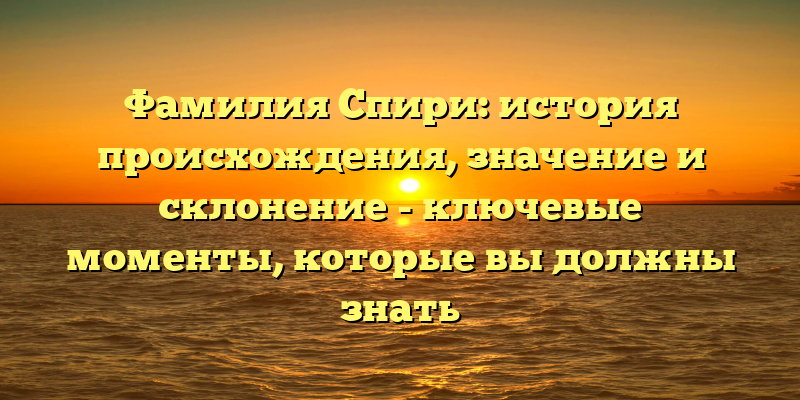 Фамилия Спири: история происхождения, значение и склонение - ключевые моменты, которые вы должны знать