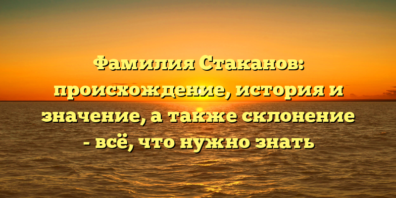 Фамилия Стаканов: происхождение, история и значение, а также склонение - всё, что нужно знать