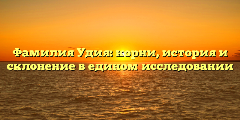 Фамилия Удия: корни, история и склонение в едином исследовании