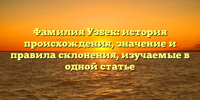 Фамилия Узбек: история происхождения, значение и правила склонения, изучаемые в одной статье