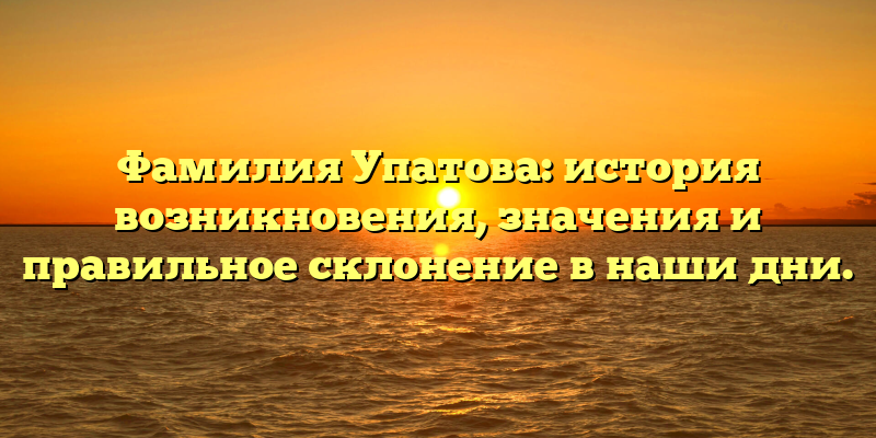 Фамилия Упатова: история возникновения, значения и правильное склонение в наши дни.