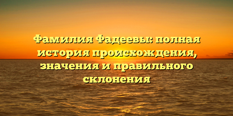 Фамилия Фадеевы: полная история происхождения, значения и правильного склонения