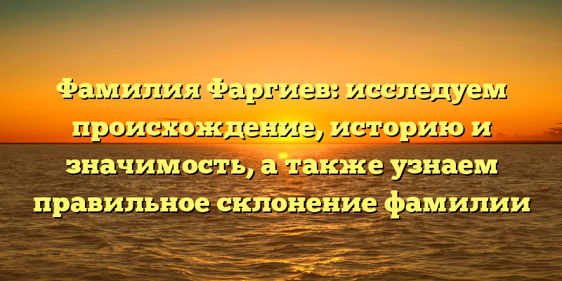 Фамилия Фаргиев: исследуем происхождение, историю и значимость, а также узнаем правильное склонение фамилии