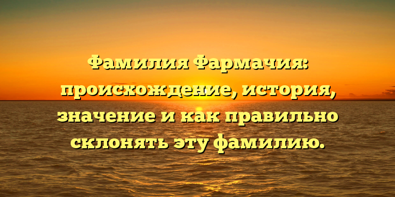 Фамилия Фармачия: происхождение, история, значение и как правильно склонять эту фамилию.