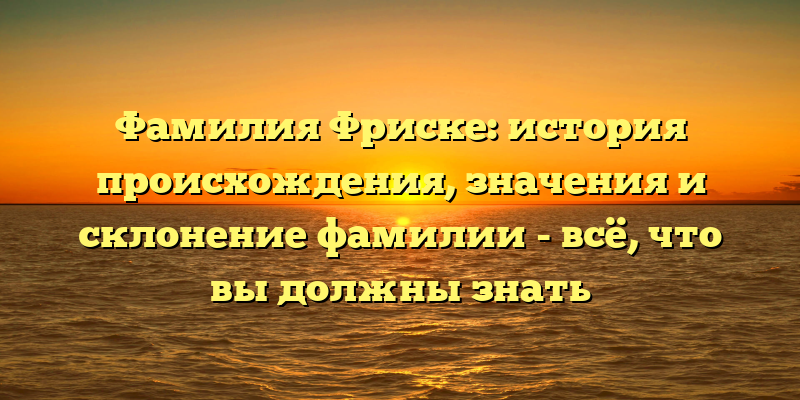 Фамилия Фриске: история происхождения, значения и склонение фамилии - всё, что вы должны знать
