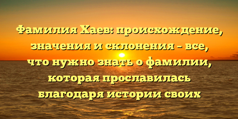 Фамилия Хаев: происхождение, значения и склонения – все, что нужно знать о фамилии, которая прославилась благодаря истории своих носителей!