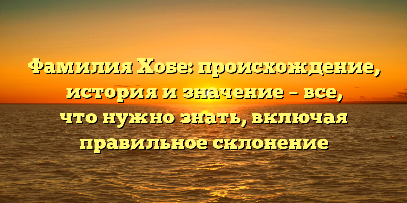 Фамилия Хобе: происхождение, история и значение – все, что нужно знать, включая правильное склонение