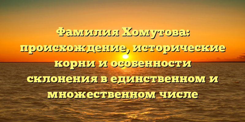 Фамилия Хомутова: происхождение, исторические корни и особенности склонения в единственном и множественном числе