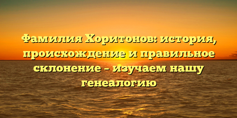Фамилия Хоритонов: история, происхождение и правильное склонение – изучаем нашу генеалогию