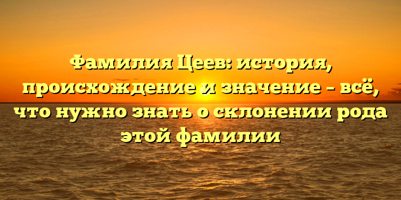 Фамилия Цеев: история, происхождение и значение – всё, что нужно знать о склонении рода этой фамилии