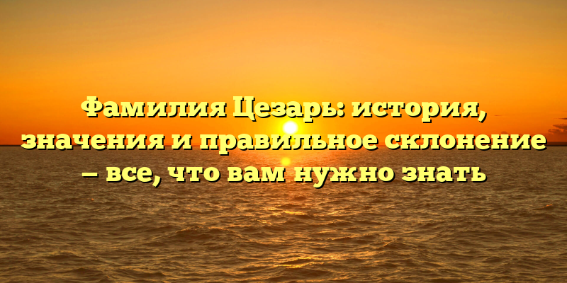 Фамилия Цезарь: история, значения и правильное склонение — все, что вам нужно знать
