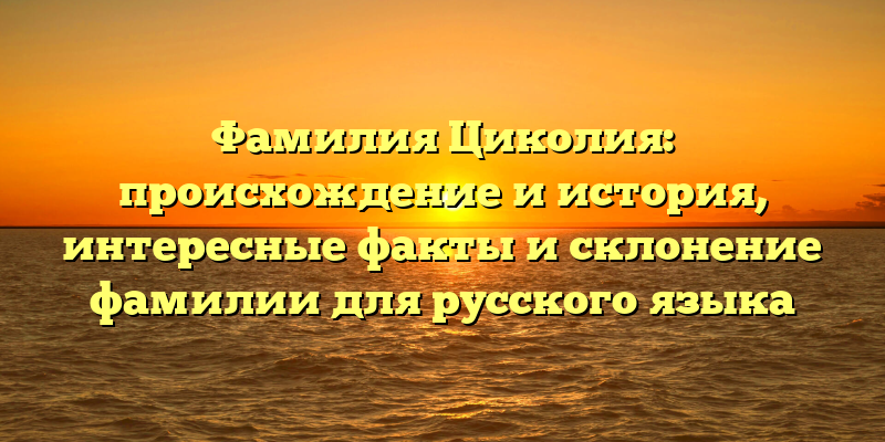 Фамилия Циколия: происхождение и история, интересные факты и склонение фамилии для русского языка