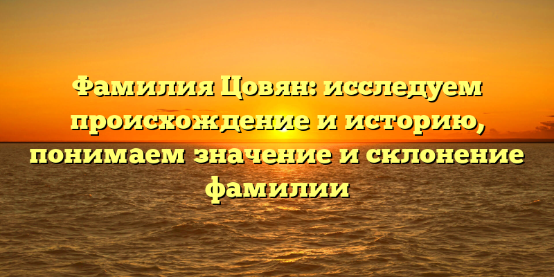 Фамилия Цовян: исследуем происхождение и историю, понимаем значение и склонение фамилии