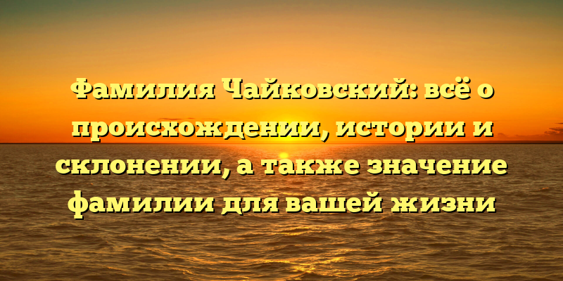 Фамилия Чайковский: всё о происхождении, истории и склонении, а также значение фамилии для вашей жизни