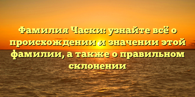 Фамилия Часки: узнайте всё о происхождении и значении этой фамилии, а также о правильном склонении