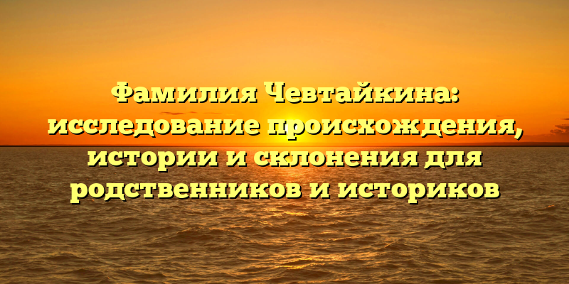 Фамилия Чевтайкина: исследование происхождения, истории и склонения для родственников и историков