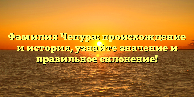 Фамилия Чепура: происхождение и история, узнайте значение и правильное склонение!