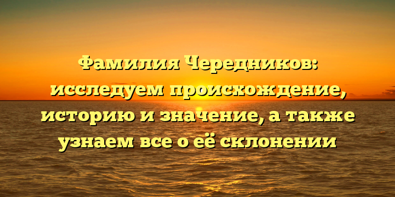 Фамилия Чередников: исследуем происхождение, историю и значение, а также узнаем все о её склонении