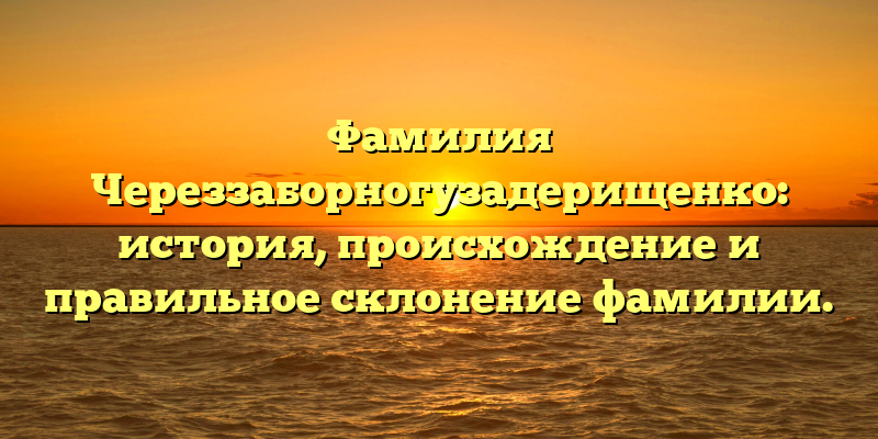 Фамилия Череззаборногузадерищенко: история, происхождение и правильное склонение фамилии.