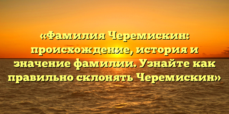 «Фамилия Черемискин: происхождение, история и значение фамилии. Узнайте как правильно склонять Черемискин»