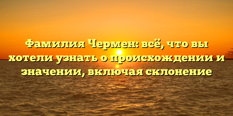 Фамилия Чермен: всё, что вы хотели узнать о происхождении и значении, включая склонение