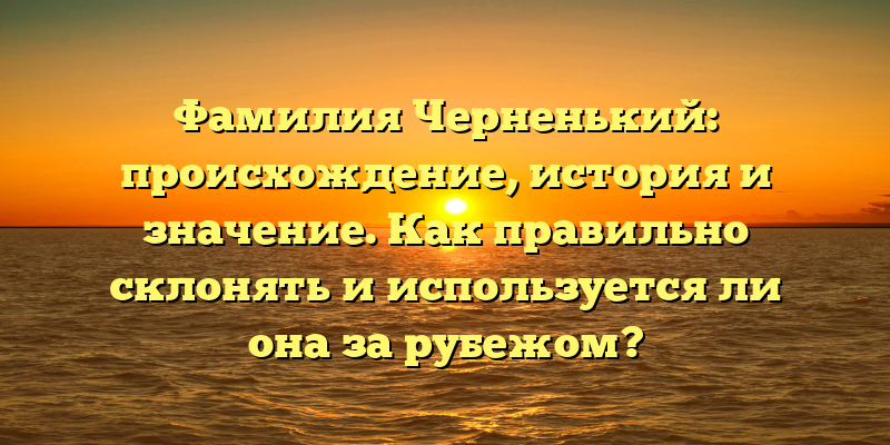 Фамилия Черненький: происхождение, история и значение. Как правильно склонять и используется ли она за рубежом?