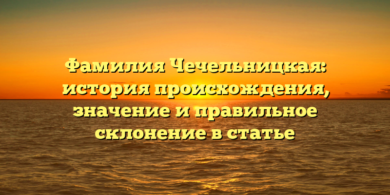 Фамилия Чечельницкая: история происхождения, значение и правильное склонение в статье