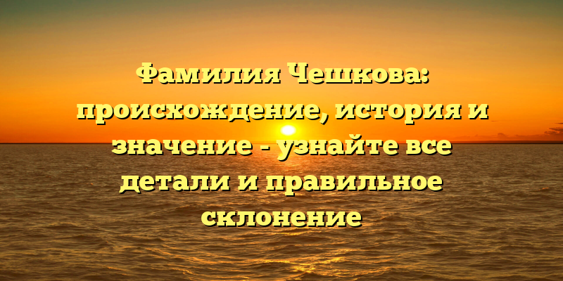 Фамилия Чешкова: происхождение, история и значение - узнайте все детали и правильное склонение