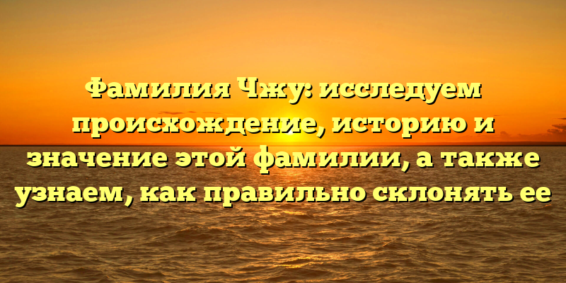 Фамилия Чжу: исследуем происхождение, историю и значение этой фамилии, а также узнаем, как правильно склонять ее