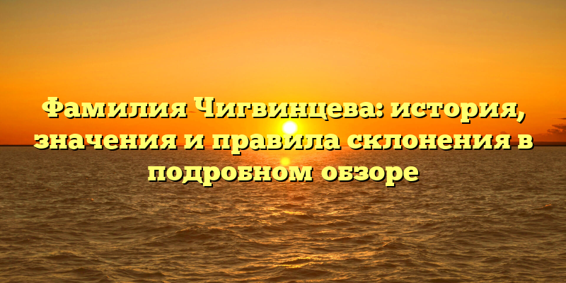 Фамилия Чигвинцева: история, значения и правила склонения в подробном обзоре