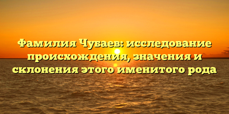 Фамилия Чубаев: исследование происхождения, значения и склонения этого именитого рода