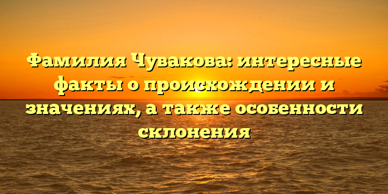 Фамилия Чувакова: интересные факты о происхождении и значениях, а также особенности склонения
