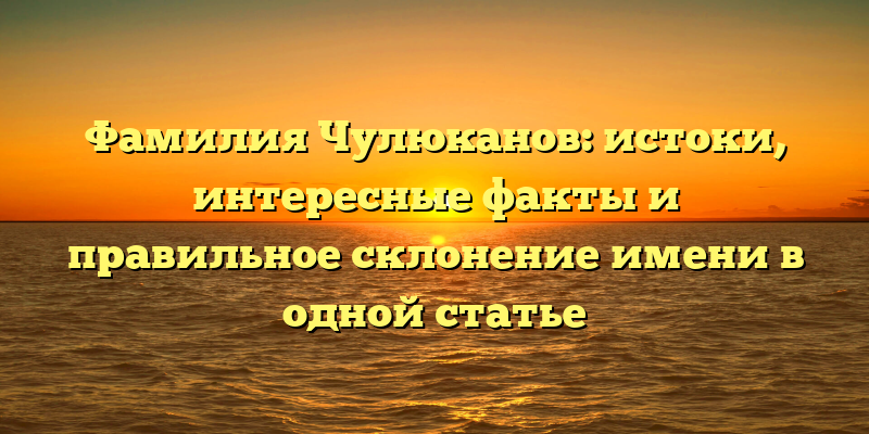 Фамилия Чулюканов: истоки, интересные факты и правильное склонение имени в одной статье