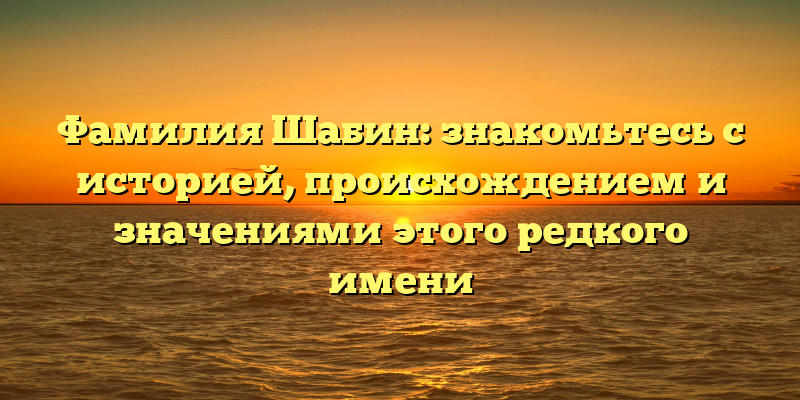 Фамилия Шабин: знакомьтесь с историей, происхождением и значениями этого редкого имени