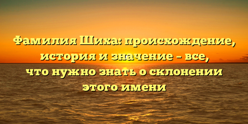 Фамилия Шиха: происхождение, история и значение – все, что нужно знать о склонении этого имени