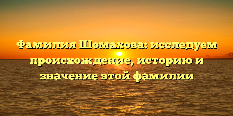 Фамилия Шомахова: исследуем происхождение, историю и значение этой фамилии
