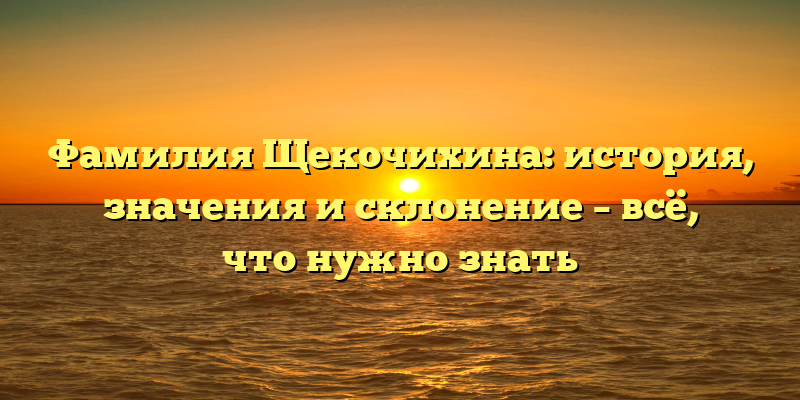 Фамилия Щекочихина: история, значения и склонение – всё, что нужно знать