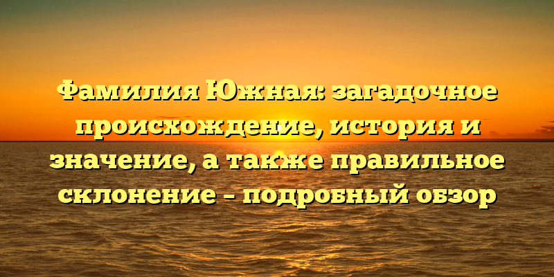 Фамилия Южная: загадочное происхождение, история и значение, а также правильное склонение – подробный обзор