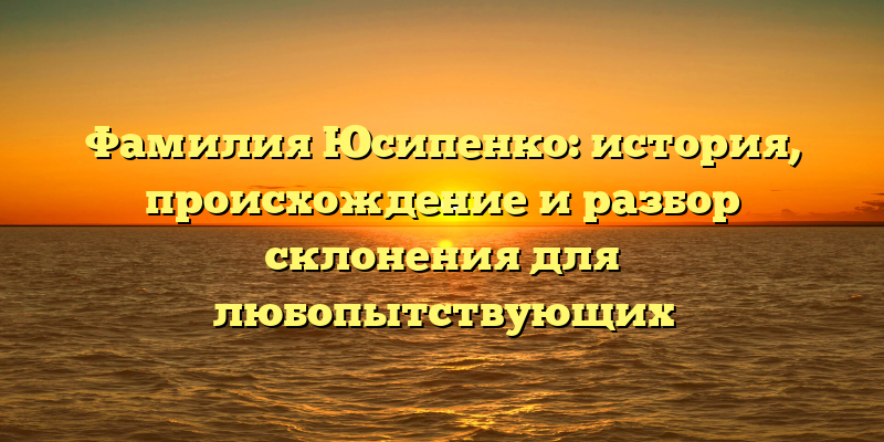 Фамилия Юсипенко: история, происхождение и разбор склонения для любопытствующих