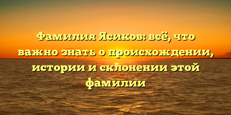 Фамилия Ясиков: всё, что важно знать о происхождении, истории и склонении этой фамилии
